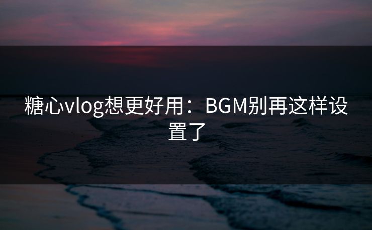 糖心vlog想更好用：BGM别再这样设置了