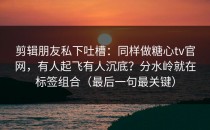 剪辑朋友私下吐槽：同样做糖心tv官网，有人起飞有人沉底？分水岭就在标签组合（最后一句最关键）