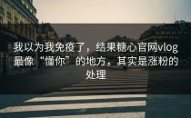 我以为我免疫了，结果糖心官网vlog最像“懂你”的地方，其实是涨粉的处理