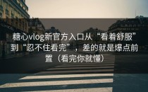 糖心vlog新官方入口从“看着舒服”到“忍不住看完”，差的就是爆点前置（看完你就懂）