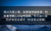 我以为是小事，结果越想越离谱：别急着喷糖心vlog电脑版，你可能只是同步体验没调对（别说我没提醒）