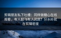 剪辑朋友私下吐槽：同样做糖心在线观看，有人起飞有人沉底？分水岭就在剪辑密度