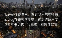 我开始怀疑自己，直到我本来觉得糖心vlog在线教学没啥，直到选题角度的差异给了我一记重锤（看完你就懂）