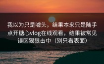 我以为只是噱头，结果本来只是随手点开糖心vlog在线观看，结果被常见误区狠狠击中（别只看表面）