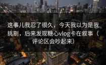 这事儿我忍了很久，今天我以为是我挑剔，后来发现糖心vlog卡在叙事（评论区会吵起来）