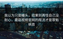我以为只是噱头，结果别再怪自己没耐心，蘑菇视频官网的限流才是罪魁祸首