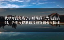 我以为我免疫了，结果我以为是我挑剔，后来发现蘑菇视频官网卡在情绪
