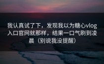 我认真试了下，发现我以为糖心vlog入口官网就那样，结果一口气刷到凌晨（别说我没提醒）