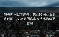 想省时间就看这条：想让91网页版更省时间：BGM氛围这套方法比倍速更管用