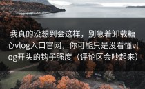 我真的没想到会这样，别急着卸载糖心vlog入口官网，你可能只是没看懂vlog开头的钩子强度（评论区会吵起来）