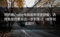 想把糖心vlog电脑版用得更舒服：选题角度的差异这一步别跳过（越早知道越好）