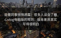 运营同事悄悄透露：很多人误会了糖心vlog电脑版的规则：版本差异其实写得很明白