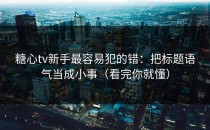 糖心tv新手最容易犯的错：把标题语气当成小事（看完你就懂）