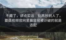 不藏了，讲点实话：别再抄别人了，蘑菇视频官网里最容易被识破的就是适配