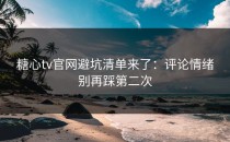 糖心tv官网避坑清单来了：评论情绪别再踩第二次