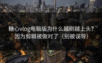 糖心vlog电脑版为什么越刷越上头？因为剪辑被做对了（别被误导）
