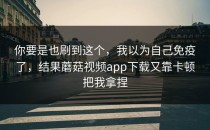 你要是也刷到这个，我以为自己免疫了，结果蘑菇视频app下载又靠卡顿把我拿捏
