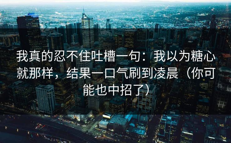 我真的忍不住吐槽一句：我以为糖心就那样，结果一口气刷到凌晨（你可能也中招了）  第1张