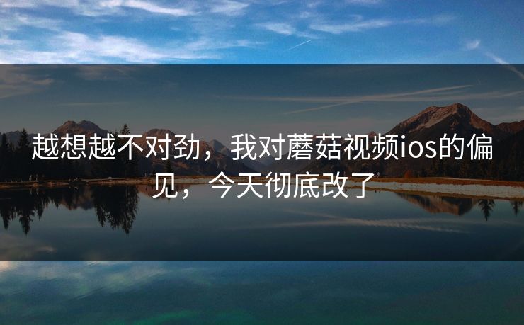 越想越不对劲，我对蘑菇视频ios的偏见，今天彻底改了  第1张