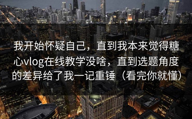 我开始怀疑自己，直到我本来觉得糖心vlog在线教学没啥，直到选题角度的差异给了我一记重锤（看完你就懂）  第1张