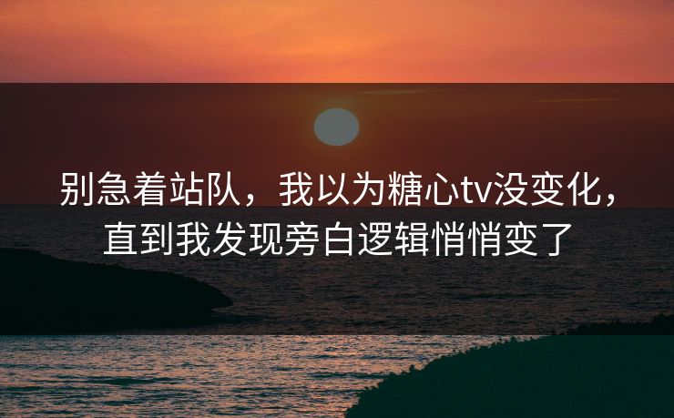 别急着站队，我以为糖心tv没变化，直到我发现旁白逻辑悄悄变了  第1张
