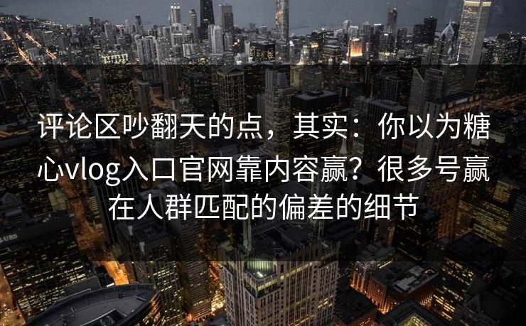 评论区吵翻天的点，其实：你以为糖心vlog入口官网靠内容赢？很多号赢在人群匹配的偏差的细节  第1张