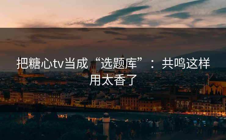 把糖心tv当成“选题库”：共鸣这样用太香了