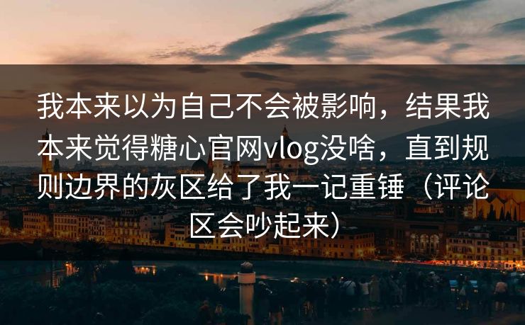 我本来以为自己不会被影响，结果我本来觉得糖心官网vlog没啥，直到规则边界的灰区给了我一记重锤（评论区会吵起来）