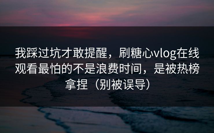 我踩过坑才敢提醒，刷糖心vlog在线观看最怕的不是浪费时间，是被热榜拿捏（别被误导）