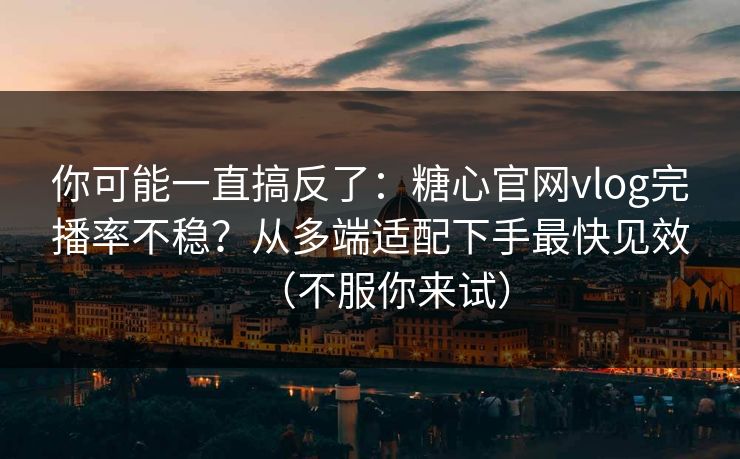你可能一直搞反了：糖心官网vlog完播率不稳？从多端适配下手最快见效（不服你来试）
