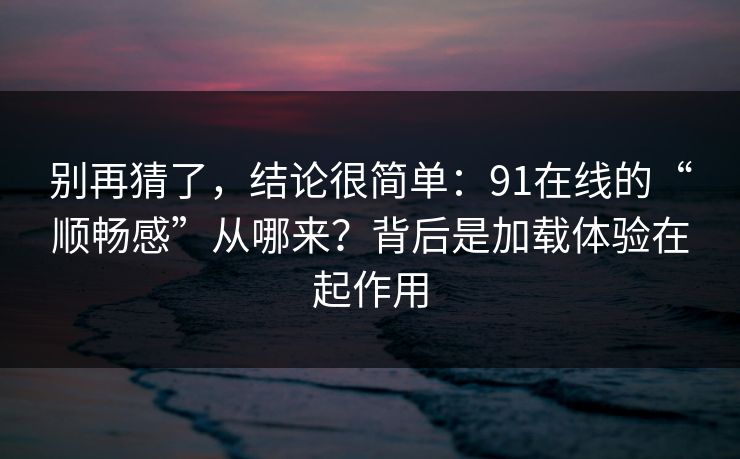 别再猜了，结论很简单：91在线的“顺畅感”从哪来？背后是加载体验在起作用  第1张