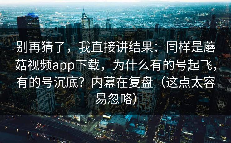 别再猜了，我直接讲结果：同样是蘑菇视频app下载，为什么有的号起飞，有的号沉底？内幕在复盘（这点太容易忽略）  第1张