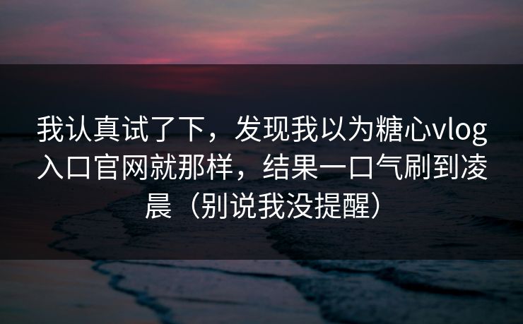 我认真试了下，发现我以为糖心vlog入口官网就那样，结果一口气刷到凌晨（别说我没提醒）  第1张