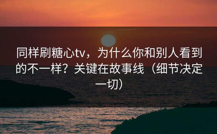 同样刷糖心tv，为什么你和别人看到的不一样？关键在故事线（细节决定一切）