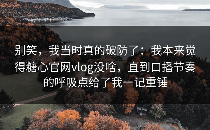 别笑，我当时真的破防了：我本来觉得糖心官网vlog没啥，直到口播节奏的呼吸点给了我一记重锤