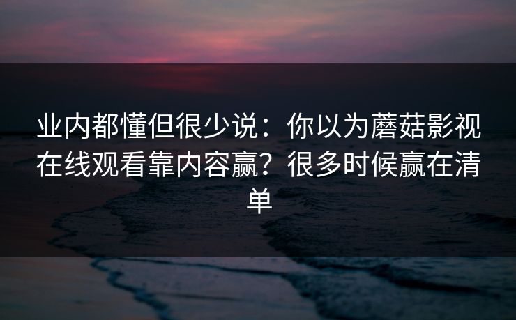 业内都懂但很少说:你以为蘑菇影视在线观看靠内容赢?很多时候赢在清单 业内都懂但很少说:你以为蘑菇影视在线观看靠内容赢?很多时候赢在清单