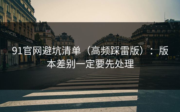 91官网避坑清单（高频踩雷版）：版本差别一定要先处理