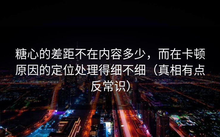 糖心的差距不在内容多少,而在卡顿原因的定位处理得细不细(真相有点反常识) 第1张 糖心的差距不在内容多少,而在卡顿原因的定位处理得细不细(真相有点反常识) 第1张