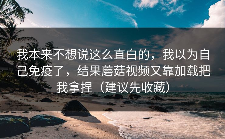 我本来不想说这么直白的，我以为自己免疫了，结果蘑菇视频又靠加载把我拿捏（建议先收藏）