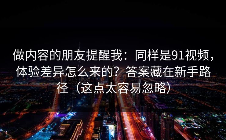 做内容的朋友提醒我:同样是91视频,体验差异怎么来的?答案藏在新手路径(这点太容易忽略) 做内容的朋友提醒我:同样是91视频,体验差异怎么来的?答案藏在新手路径(这点太容易忽略)