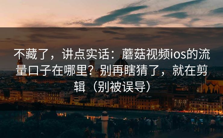 不藏了，讲点实话：蘑菇视频ios的流量口子在哪里？别再瞎猜了，就在剪辑（别被误导）