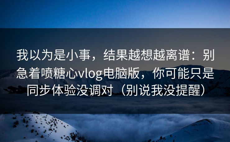 我以为是小事，结果越想越离谱：别急着喷糖心vlog电脑版，你可能只是同步体验没调对（别说我没提醒）