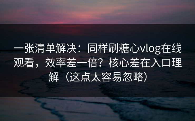 一张清单解决：同样刷糖心vlog在线观看，效率差一倍？核心差在入口理解（这点太容易忽略）