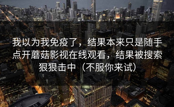 我以为我免疫了，结果本来只是随手点开蘑菇影视在线观看，结果被搜索狠狠击中（不服你来试）