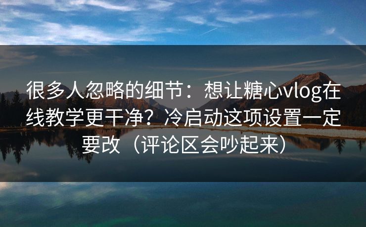 很多人忽略的细节：想让糖心vlog在线教学更干净？冷启动这项设置一定要改（评论区会吵起来）