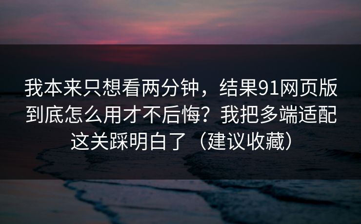 我本来只想看两分钟,结果91网页版到底怎么用才不后悔?我把多端适配这关踩明白了(建议收藏) 我本来只想看两分钟,结果91网页版到底怎么用才不后悔?我把多端适配这关踩明白了(建议收藏)
