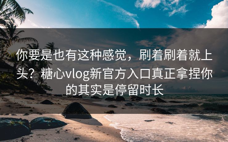 你要是也有这种感觉，刷着刷着就上头？糖心vlog新官方入口真正拿捏你的其实是停留时长