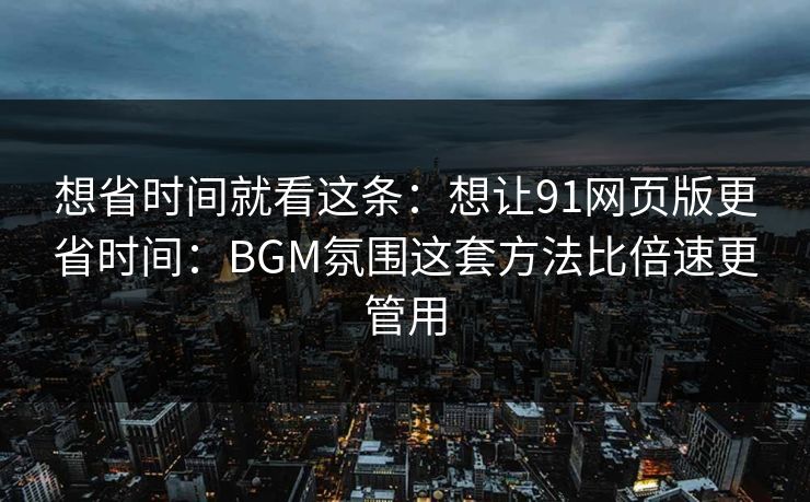 想省时间就看这条：想让91网页版更省时间：BGM氛围这套方法比倍速更管用
