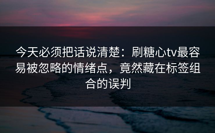今天必须把话说清楚：刷糖心tv最容易被忽略的情绪点，竟然藏在标签组合的误判