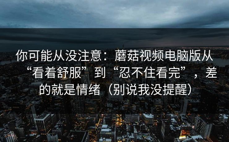 你可能从没注意:蘑菇视频电脑版从“看着舒服”到“忍不住看完”,差的就是情绪(别说我没提醒) 你可能从没注意:蘑菇视频电脑版从“看着舒服”到“忍不住看完”,差的就是情绪(别说我没提醒)